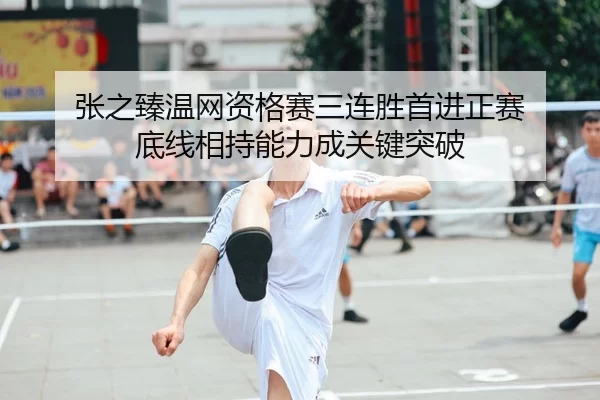 张之臻温网资格赛三连胜首进正赛 底线相持能力成关键突破
